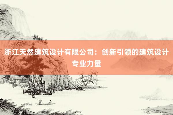 浙江天然建筑设计有限公司：创新引领的建筑设计专业力量